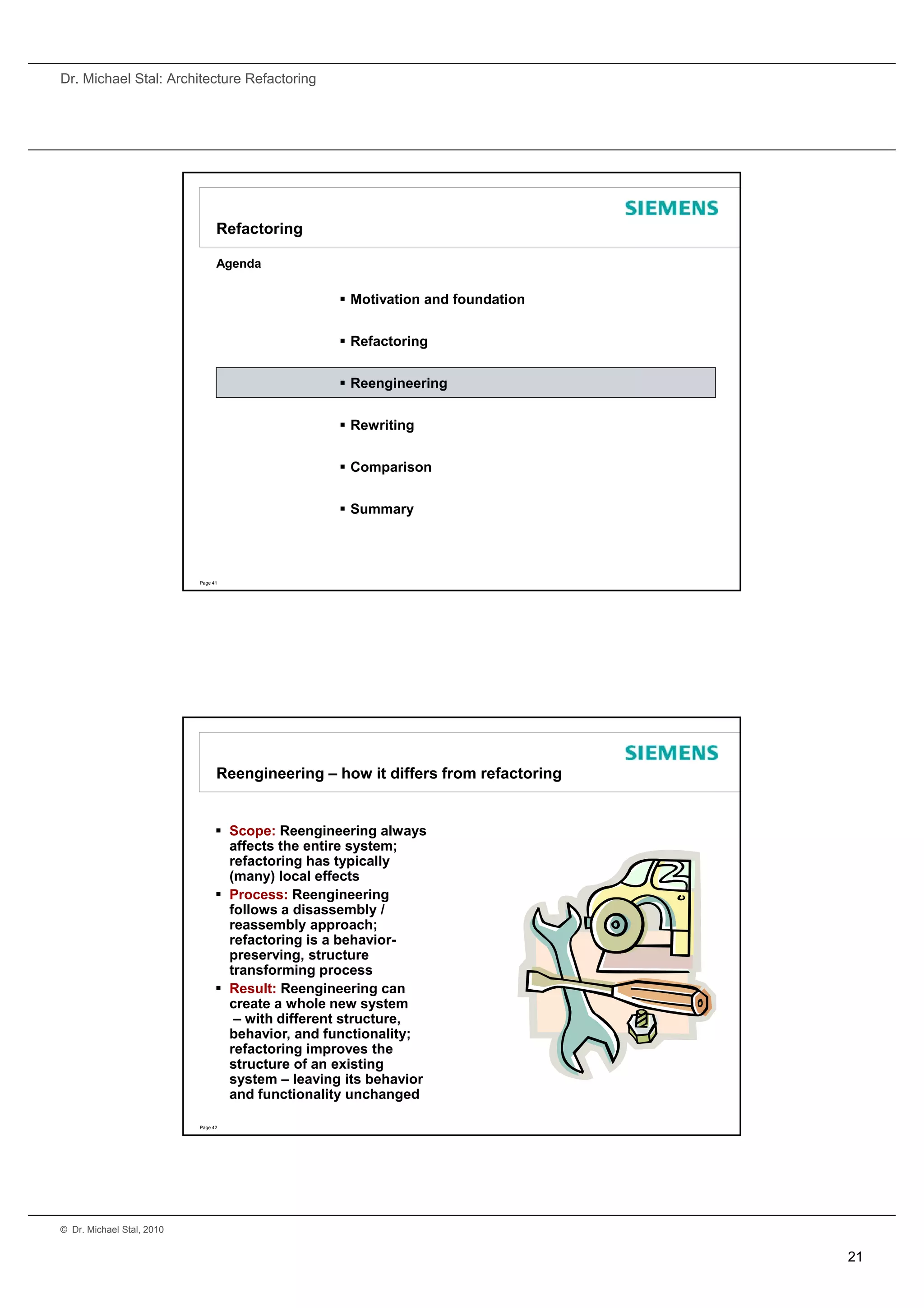Dr. Michael Stal: Architecture Refactoring




                                 Refactoring

                                 Agenda

                                                    Motivation and foundation


                                                    Refactoring


                                                    Reengineering


                                                    Rewriting


                                                    Comparison


                                                    Summary




                           Page 41




                                 Reengineering – how it differs from refactoring


                                  Scope: Reengineering always
                                   affects the entire system;
                                   refactoring has typically
                                     f t i      h t i ll
                                   (many) local effects
                                  Process: Reengineering
                                   follows a disassembly /
                                   reassembly approach;
                                   refactoring is a behavior-
                                   preserving, structure
                                   transforming process
                                  Result: Reengineering can
                                   create a whole new system
                                    – with different structure,
                                   behavior, and functionality;
                                   refactoring improves the
                                   structure of an existing
                                   system – leaving its behavior
                                   and functionality unchanged

                           Page 42




© Dr. Michael Stal, 2010


                                                                                   21
 