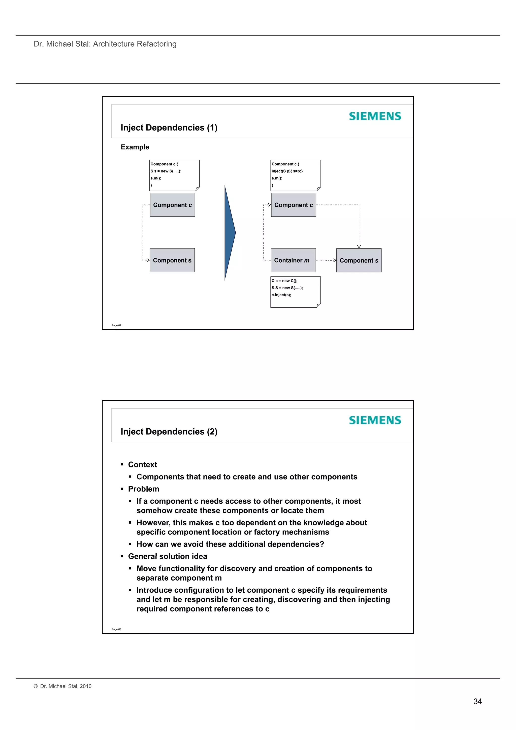 Dr. Michael Stal: Architecture Refactoring




                                 Inject Dependencies (1)

                                 Example

                                           Component c {                   Component c {
                                           S s = new S(.....);             inject(S p){ s=p;}
                                           s.m();                          s.m();
                                           }                               }




                                               Component c                     Component c




                                               Component s                     Container m       Component s


                                                                           C c = new C();
                                                                           S.S = new S(.....);
                                                                           c.inject(s);




                           Page 67




                                 Inject Dependencies (2)


                                  Context
                                      Components that need to create and use other components
                                  Problem
                                      If a component c needs access to other components, it most
                                       somehow create these components or locate them
                                      However, this makes c too dependent on the knowledge about
                                       specific component location or factory mechanisms
                                      How can we avoid these additional dependencies?
                                  General solution idea
                                      Move functionality for discovery and creation of components to
                                       separate component m
                                      Introduce configuration to let component c specify its requirements
                                       and let m be responsible for creating, discovering and then injecting
                                       required component references to c

                           Page 68




© Dr. Michael Stal, 2010


                                                                                                               34
 