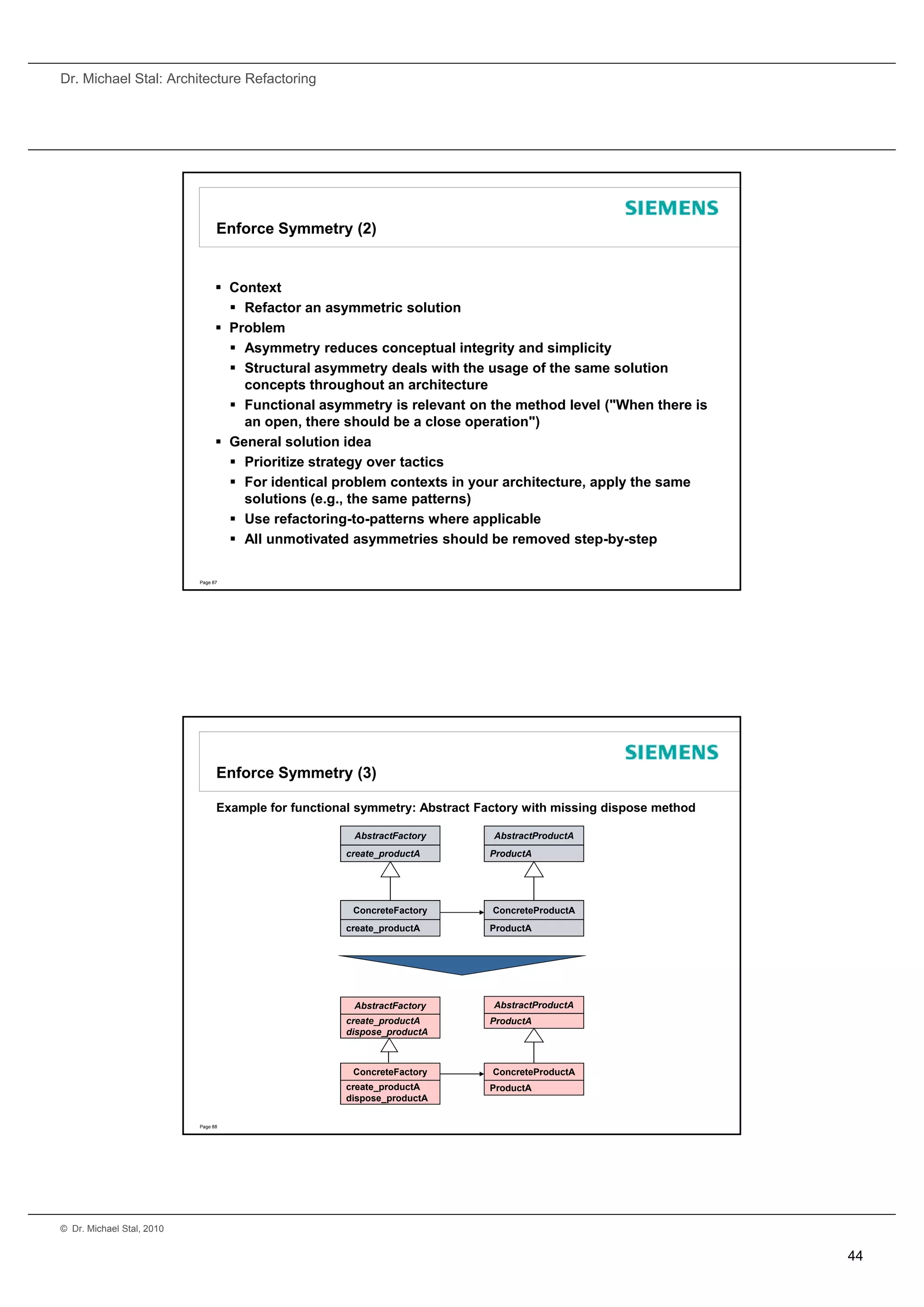 Dr. Michael Stal: Architecture Refactoring




                                 Enforce Symmetry (2)


                                  Context
                                    Refactor an asymmetric solution
                                  Problem
                                    Asymmetry reduces conceptual integrity and simplicity
                                    Structural asymmetry deals with the usage of the same solution
                                     concepts throughout an architecture
                                    Functional asymmetry is relevant on the method level ("When there is
                                     an open, there should be a close operation")
                                  General solution idea
                                    Prioritize strategy over tactics
                                    For identical problem contexts in your architecture, apply the same
                                     solutions (e.g., the same patterns)
                                    Use refactoring-to-patterns where applicable
                                    All unmotivated asymmetries should be removed step-by-step

                           Page 87




                                 Enforce Symmetry (3)

                                 Example for functional symmetry: Abstract Factory with missing dispose method

                                                       AbstractFactory       AbstractProductA
                                                     create_productA
                                                     create productA        ProductA




                                                       ConcreteFactory       ConcreteProductA
                                                     create_productA        ProductA




                                                       AbstractFactory       AbstractProductA
                                                     create_productA        ProductA
                                                     dispose_productA



                                                       ConcreteFactory       ConcreteProductA
                                                     create_productA        ProductA
                                                     dispose_productA

                           Page 88




© Dr. Michael Stal, 2010


                                                                                                                 44
 