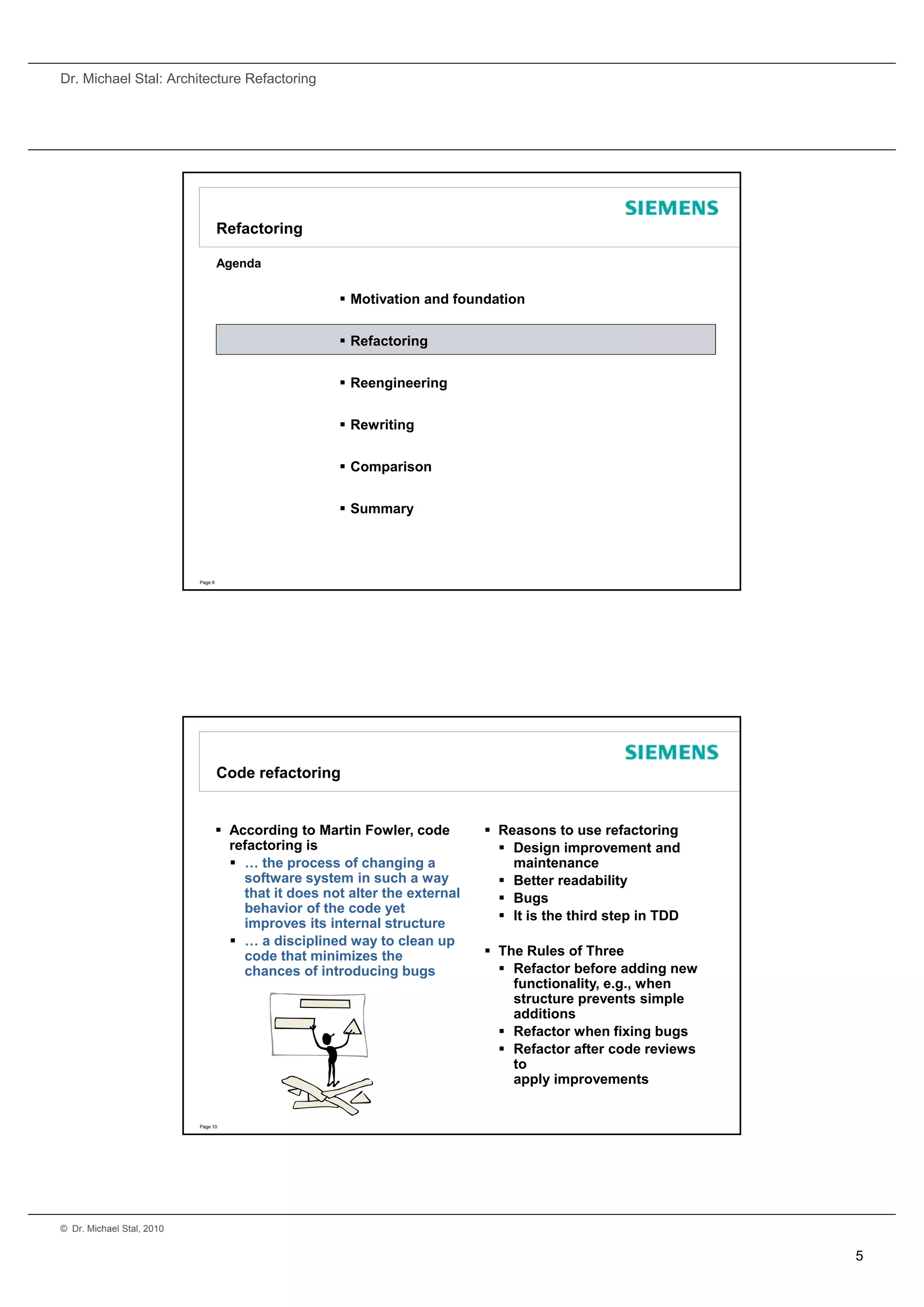 Dr. Michael Stal: Architecture Refactoring




                                    Refactoring

                                    Agenda

                                                        Motivation and foundation


                                                        Refactoring


                                                        Reengineering


                                                        Rewriting


                                                        Comparison


                                                        Summary




                           Page 9




                                    Code refactoring


                                     According to Martin Fowler, code         Reasons to use refactoring
                                      refactoring is                             Design improvement and
                                       … the process of changing a               maintenance
                                        software system in such a way            Better readability
                                        that it does not alter the external      Bugs
                                        behavior of the code yet
                                                                                 It is the third step in TDD
                                        improves its internal structure
                                       … a disciplined way to clean up
                                        code that minimizes the                The Rules of Three
                                        chances of introducing bugs              Refactor before adding new
                                                                                  functionality, e.g., when
                                                                                  structure prevents simple
                                                                                   t   t            t i     l
                                                                                  additions
                                                                                 Refactor when fixing bugs
                                                                                 Refactor after code reviews
                                                                                  to
                                                                                  apply improvements


                           Page 10




© Dr. Michael Stal, 2010


                                                                                                                5
 