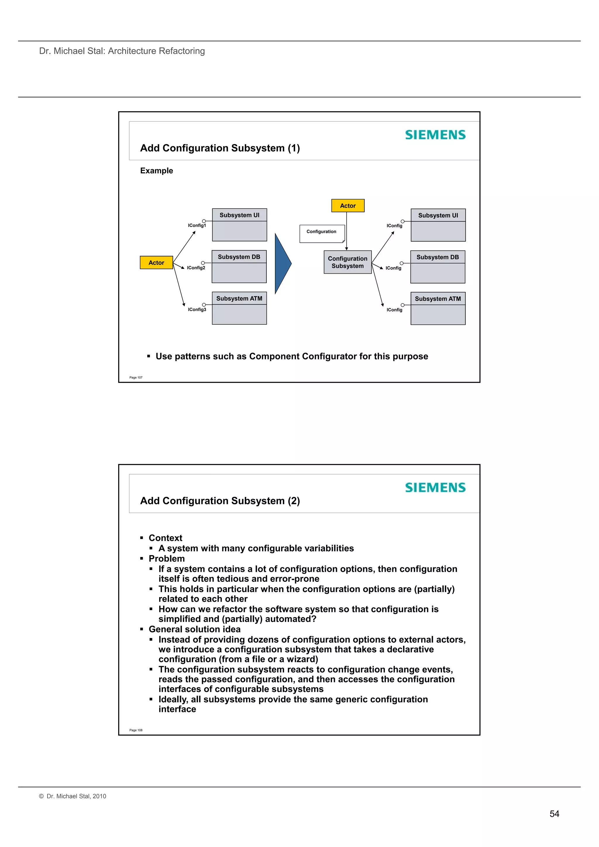 Dr. Michael Stal: Architecture Refactoring




                                 Add Configuration Subsystem (1)

                                 Example



                                                                                          Actor
                                                          Subsystem UI                                       Subsystem UI
                                               IConfig1                                            IConfig
                                                                          Configuration




                                                          Subsystem DB             Configuration             Subsystem DB
                                      Actor
                                              IConfig2                              Subsystem      IConfig




                                                          Subsystem ATM                                      Subsystem ATM
                                               IConfig3                                            IConfig




                                       Use patterns such as Component Configurator for this purpose

                           Page 107




                                 Add Configuration Subsystem (2)


                                  Context
                                    A system with many configurable variabilities
                                  Problem
                                    If a system contains a lot of configuration options, then configuration
                                     itself is often tedious and error-prone
                                    This holds in particular when the configuration options are (partially)
                                     related to each other
                                    How can we refactor the software system so that configuration is
                                     simplified and (partially) automated?
                                  General solution idea
                                    Instead of providing dozens of configuration options to external actors,
                                     we introduce a configuration subsystem that takes a declarative
                                     configuration (from a file or a wizard)
                                    The configuration subsystem reacts to configuration change events,
                                     reads the passed configuration, and then accesses the configuration
                                     interfaces of configurable subsystems
                                    Ideally, all subsystems provide the same generic configuration
                                     interface

                           Page 108




© Dr. Michael Stal, 2010


                                                                                                                             54
 