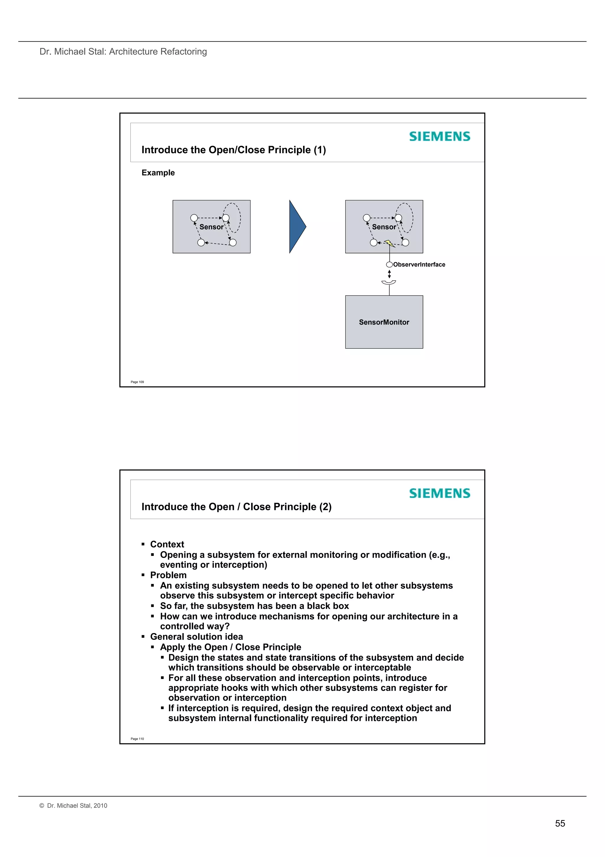 Dr. Michael Stal: Architecture Refactoring




                                 Introduce the Open/Close Principle (1)

                                 Example




                                              Sensor                                 Sensor




                                                                                          ObserverInterface




                                                                                  SensorMonitor




                           Page 109




                                 Introduce the Open / Close Principle (2)


                                  Context
                                    Opening a subsystem for external monitoring or modification (e.g.,
                                     eventing or interception) )
                                  Problem
                                    An existing subsystem needs to be opened to let other subsystems
                                     observe this subsystem or intercept specific behavior
                                    So far, the subsystem has been a black box
                                    How can we introduce mechanisms for opening our architecture in a
                                     controlled way?
                                  General solution idea
                                    Apply the Open / Close Principle
                                      Design the states and state transitions of the subsystem and decide
                                       which transitions should be observable or interceptable
                                      For all these observation and interception points, introduce
                                       appropriate hooks with which other subsystems can register for
                                       observation or interception
                                      If interception is required, design the required context object and
                                       subsystem internal functionality required for interception

                           Page 110




© Dr. Michael Stal, 2010


                                                                                                              55
 
