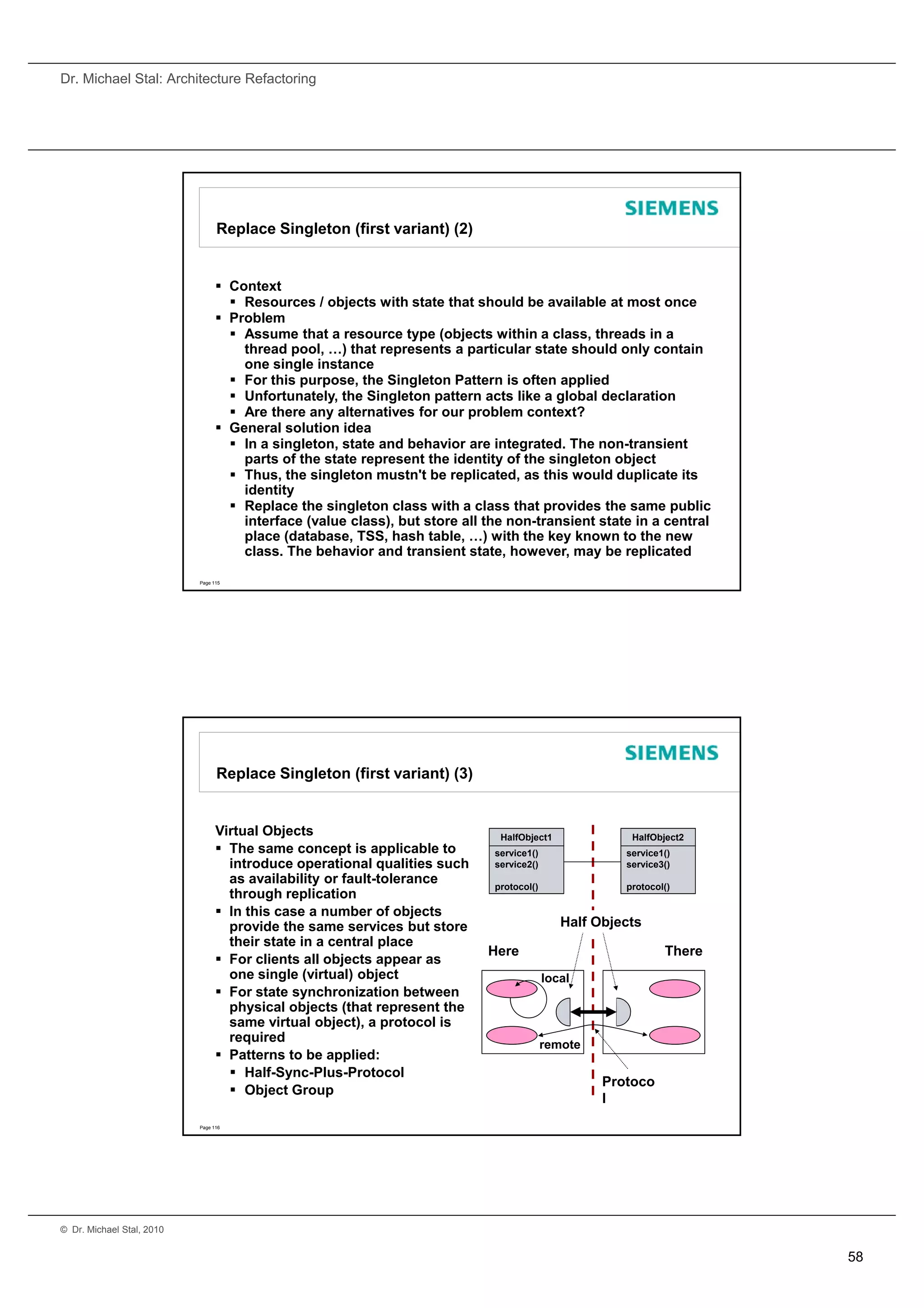 Dr. Michael Stal: Architecture Refactoring




                                 Replace Singleton (first variant) (2)


                                  Context
                                    Resources / objects with state that should be available at most once
                                  Problem
                                    Assume that a resource type (objects within a class, threads in a
                                     thread pool, …) that represents a particular state should only contain
                                     one single instance
                                    For this purpose, the Singleton Pattern is often applied
                                    Unfortunately, the Singleton pattern acts like a global declaration
                                    Are there any alternatives for our problem context?
                                  General solution idea
                                    In a singleton, state and behavior are integrated. The non-transient
                                     parts of the state represent the identity of the singleton object
                                    Thus, the singleton mustn't be replicated, as this would duplicate its
                                     identity
                                    Replace the singleton class with a class that provides the same public
                                     interface (value class), but store all the non-transient state in a central
                                     place (database, TSS, hash table, …) with the key known to the new
                                     class. The behavior and transient state, however, may be replicated

                           Page 115




                                 Replace Singleton (first variant) (3)


                                 Virtual Objects                              HalfObject1              HalfObject2
                                  The same concept is applicable to         se ce ()
                                                                             service1()               se ce ()
                                                                                                      service1()
                                   introduce operational qualities such      service2()               service3()
                                   as availability or fault-tolerance        protocol()               protocol()
                                   through replication
                                  In this case a number of objects
                                   provide the same services but store                       Half Objects
                                   their state in a central place
                                                                            Here                              There
                                  For clients all objects appear as
                                   one single (virtual) object                            local
                                  For state synchronization between
                                   physical objects (that represent the
                                   same virtual object), a protocol is
                                   required                                               remote
                                  Patterns to be applied:
                                    Half-Sync-Plus-Protocol
                                                                                                   Protoco
                                    Object Group
                                                                                                   l
                           Page 116




© Dr. Michael Stal, 2010


                                                                                                                      58
 