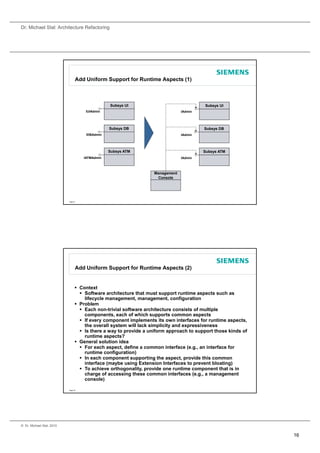 Dr. Michael Stal: Architecture Refactoring




                                 Add Uniform Support for Runtime Aspects (1)



                                                 Subsys UI                               Subsys UI
                                      IUIAdmin                                  IAdmin




                                                 Subsys DB                               Subsys DB
                                      IDBAdmin                                  IAdmin




                                                 Subsys ATM                              Subsys ATM
                                     IATMAdmin                                  IAdmin



                                                                   Management
                                                                    Console




                           Page 31




                                 Add Uniform Support for Runtime Aspects (2)


                                  Context
                                    Software architecture that must support runtime aspects such as
                                     lifecycle management, management, configuration
                                       f                                       f
                                  Problem
                                    Each non-trivial software architecture consists of multiple
                                     components, each of which supports common aspects
                                    If every component implements its own interfaces for runtime aspects,
                                     the overall system will lack simplicity and expressiveness
                                    Is there a way to provide a uniform approach to support those kinds of
                                     runtime aspects?
                                  General solution idea
                                    For each aspect, define a common interface (e.g., an interface for
                                     runtime configuration)
                                    In each component supporting the aspect, provide this common
                                     interface (maybe using Extension Interfaces to prevent bloating)
                                    To achieve orthogonality, provide one runtime component that is in
                                     charge of accessing these common interfaces (e.g., a management
                                     console)

                           Page 32




© Dr. Michael Stal, 2010


                                                                                                              16
 
