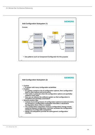Dr. Michael Stal: Architecture Refactoring




                                 Add Configuration Subsystem (1)

                                 Example



                                                                                         Actor
                                                         Subsystem UI                                       Subsystem UI
                                              IConfig1                                            IConfig
                                                                         Configuration




                                                         Subsystem DB             Configuration             Subsystem DB
                                     Actor
                                             IConfig2                              Subsystem      IConfig




                                                         Subsystem ATM                                      Subsystem ATM
                                              IConfig3                                            IConfig




                                      Use patterns such as Component Configurator for this purpose

                           Page 33




                                 Add Configuration Subsystem (2)


                                  Context
                                    A system with many configurable variabilities
                                  Problem
                                    If a system contains a lot of configuration options, then configuration
                                     itself is often tedious and error-prone
                                    This holds in particular when the configuration options are (partially)
                                     related to each other
                                    How can we refactor the software system so that configuration is
                                     simplified and (partially) automated?
                                  General solution idea
                                    Instead of providing dozens of configuration options to external actors,
                                     we introduce a configuration subsystem that takes a declarative
                                     configuration (from a file or a wizard)
                                    The configuration subsystem reacts to configuration change events,
                                     reads the passed configuration, and then accesses the configuration
                                     interfaces of configurable subsystems
                                    Ideally, all subsystems provide the same generic configuration
                                     interface

                           Page 34




© Dr. Michael Stal, 2010


                                                                                                                            17
 