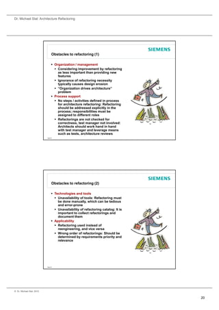Dr. Michael Stal: Architecture Refactoring




                                 Obstacles to refactoring (1)

                                  Organization / management
                                    Considering improvement by refactoring
                                     as less important than providing new
                                                p            p         g
                                     features
                                    Ignorance of refactoring necessity
                                     typically causes design erosion
                                    “Organization drives architecture”
                                     problem
                                  Process support
                                    No steps / activities defined in process
                                     for architecture refactoring: Refactoring
                                     should be addressed explicitly in the
                                      h ld b dd           d     li itl i th
                                     process; responsibilities must be
                                     assigned to different roles
                                    Refactorings are not checked for
                                     correctness, test manager not involved:
                                     Architects should work hand in hand
                                     with test manager and leverage means
                                     such as tests, architecture reviews
                           Page 39




                                 Obstacles to refactoring (2)

                                  Technologies and tools
                                    Unavailability of tools: Refactoring must
                                     be done manually, which can be tedious
                                                       y,
                                     and error-prone
                                    Unavailability of refactoring catalog: It is
                                     important to collect refactorings and
                                     document them
                                  Applicability
                                    Refactoring used instead of
                                     reengineering, and vice versa
                                    Wrong order of refactorings: Should be
                                     determined by requirements priority and
                                     d t    i db          i      t   i it       d
                                     relevance




                           Page 40




© Dr. Michael Stal, 2010


                                                                                    20
 