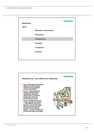 Dr. Michael Stal: Architecture Refactoring




                                 Refactoring

                                 Agenda

                                                    Motivation and foundation


                                                    Refactoring


                                                    Reengineering


                                                    Rewriting


                                                    Comparison


                                                    Summary




                           Page 41




                                 Reengineering – how it differs from refactoring


                                  Scope: Reengineering always
                                   affects the entire system;
                                   refactoring has typically
                                     f t i      h t i ll
                                   (many) local effects
                                  Process: Reengineering
                                   follows a disassembly /
                                   reassembly approach;
                                   refactoring is a behavior-
                                   preserving, structure
                                   transforming process
                                  Result: Reengineering can
                                   create a whole new system
                                    – with different structure,
                                   behavior, and functionality;
                                   refactoring improves the
                                   structure of an existing
                                   system – leaving its behavior
                                   and functionality unchanged

                           Page 42




© Dr. Michael Stal, 2010


                                                                                   21
 