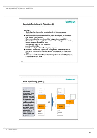 Dr. Michael Stal: Architecture Refactoring




                                 Substitute Mediation with Adaptation (2)


                                  Context
                                    Centralized system using a mediation level between peers
                                  Problem
                                    When interaction between different peers is complex, a mediator
                                     may be the right solution
                                    However, extensive use of mediator may reduce scalability
                                    If mediation was just applied to build an extremely generic solution,
                                     design erosion is often the price
                                    How can we improve this situation?
                                  General solution idea
                                    Introduce adapters to uniformly plug in peers
                                    But make interaction explicit, i.e. subsystems themselves are in
                                     charge to interact with the appropriate peers using an integration
                                     layer
                                    Known use: Enterprise Application Integration (Hub and Spoke) =>
                                     Enterprise Service Bus


                           Page 63




                                 Break dependency cycles (1)



                                                               GetState()                      GetState()
                                     In this example,          SetState {                      SetState {

                                     the monitor               ...                             ...
                                                                   M.GetDate()                     D.GetDate()
                                     invokes the state
                                                               }                               }
                                     getter / setter
                                     methods but also
                                                                     Sensor                          Sensor             GetDate()
                                     provides GetDate()
                                     to the sensor, lea-
                                     ding to a simple                            X Break
                                                                                   Cycle                         Date
                                     dependency cycle.
                                     Providing this me-
                                     thod to monitors
                                                                   Monitor                           Monitor
                                     was a bad design
                                     decision, anyway.
                                                                                           Draw() {
                                     Introducing a         GetDate()
                                                           Draw() {                        ...
                                     sepa-rate date                                        S.GetState();
                                                           ...
                                     object solves the     S.GetState();                   }

                                     problem.              }




                           Page 64




© Dr. Michael Stal, 2010


                                                                                                                                    32
 