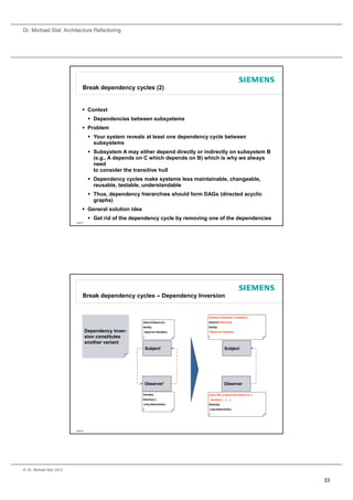 Dr. Michael Stal: Architecture Refactoring




                                 Break dependency cycles (2)


                                  Context
                                       Dependencies between subsystems
                                  Problem
                                       Your system reveals at least one dependency cycle between
                                        subsystems
                                       Subsystem A may either depend directly or indirectly on subsystem B
                                        (e.g., A depends on C which depends on B) which is why we always
                                        need
                                        to consider the transitive hull
                                       Dependency cycles make systems less maintainable, changeable,
                                        reusable, testable, understandable
                                       Thus, dependency hierarchies should form DAGs (directed acyclic
                                        graphs)
                                  General solution idea
                                       Get rid of the dependency cycle by removing one of the dependencies
                           Page 65




                                 Break dependency cycles – Dependency Inversion


                                                                                   interface IObserver { Handle() }
                                                           Attach(Observer)        Attach(IObserver)
                                                           Notify(                 Notify(
                                     Dependency inver-     observer.Handle();      iObserver.Handle();
                                     sion constitutes      )                       )

                                     another variant
                                                               Subject'                            Subject




                                                               Observer'                           Observer

                                                           Handle()                class Obs implements IObserver {
                                                           StartUp() {                 Handle() { ...}   }
                                                           subj.Attach(obs);       StartUp(
                                                           )                           subj.Attach(obs);
                                                                                   )




                           Page 66




© Dr. Michael Stal, 2010


                                                                                                                      33
 