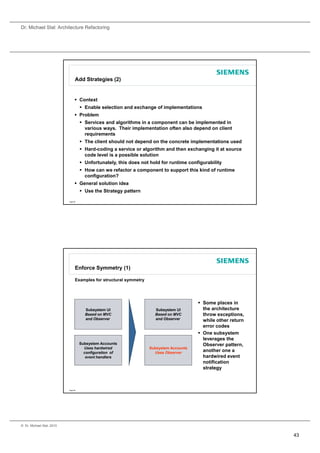 Dr. Michael Stal: Architecture Refactoring




                                 Add Strategies (2)


                                  Context
                                      Enable selection and exchange of implementations
                                  Problem
                                      Services and algorithms in a component can be implemented in
                                       various ways. Their implementation often also depend on client
                                       requirements
                                      The client should not depend on the concrete implementations used
                                      Hard-coding a service or algorithm and then exchanging it at source
                                       code level is a possible solution
                                      Unfortunately, this does not hold for runtime configurability
                                      How can we refactor a component to support this kind of runtime
                                       configuration?
                                  General solution idea
                                      Use the Strategy pattern

                           Page 85




                                 Enforce Symmetry (1)

                                 Examples for structural symmetry




                                                                                          Some places in
                                       Subsystem UI                   Subsystem UI         the architecture
                                       Based on MVC                   Based on MVC         throw exceptions,
                                       and Observer                   and Observer         while other return
                                                                                           error codes
                                                                                          One subsystem
                                                                                           leverages the
                                     Subsystem Accounts
                                          y                                                Observer pattern,
                                                                                                      pattern
                                       Uses hardwired               Subsystem Accounts
                                       configuration of               Uses Observer        another one a
                                        event handlers                                     hardwired event
                                                                                           notification
                                                                                           strategy



                           Page 86




© Dr. Michael Stal, 2010


                                                                                                                43
 
