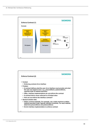 Dr. Michael Stal: Architecture Refactoring




                                 Enforce Contract (1)

                                 Example


                                     << interface >>            << interface >>
                                           IFile                     IFile
                                     Handle open(File)          Handle open(File)
                                     Write(Handle, buf)            Write(buf)
                                      close(Handle)                 close()

                                                                                                               Write/
                                                                                                               notEmpty(buf)
                                                                                               Open/
                                                                  Contract                     IsValid(File)
                                                               Implementation
                                                                                                                        Close
                                                                                    Open/
                                                                                    not IsValid(File)
                                                                                               (    )
                                      File System               File System




                           Page 91




                                 Enforce Contract (2)


                                  Context
                                    Enforcing contract of an interface
                                  Problem
                                    A contract defines what the user of an interface must provide and what
                                     the user can expect in turn, e.g., preconditions, postconditions,
                                     required order of method execution
                                    Often, interface implementations do not enforce the contract
                                    A contract that is never enforced is of limited value
                                    How can we enforce the interface contract?
                                  General solution idea
                                    Define contract explicitly: For example, use a state machine to define
                                     method execution order. Specify interface invariants. For each method,
                                     determine preconditions and postconditions
                                    Enrich interface implementation to enforce contract

                           Page 92




© Dr. Michael Stal, 2010


                                                                                                                                46
 