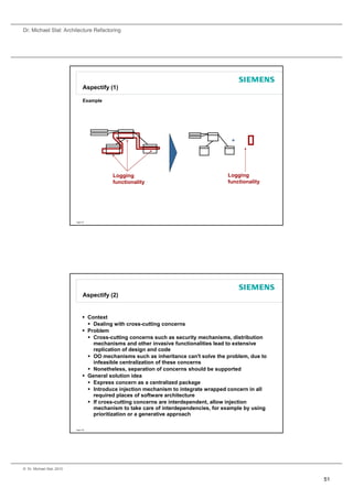 Dr. Michael Stal: Architecture Refactoring




                                 Aspectify (1)

                                 Example




                                                                                        +




                                            Logging                                    Logging
                                            functionality                              functionality




                           Page 101




                                 Aspectify (2)


                                  Context
                                    Dealing with cross-cutting concerns
                                            g                  g
                                  Problem
                                    Cross-cutting concerns such as security mechanisms, distribution
                                     mechanisms and other invasive functionalities lead to extensive
                                     replication of design and code
                                    OO mechanisms such as inheritance can't solve the problem, due to
                                     infeasible centralization of these concerns
                                    Nonetheless, separation of concerns should be supported
                                  General solution idea
                                    Express concern as a centralized package
                                    Introduce injection mechanism to integrate wrapped concern in all
                                     required places of software architecture
                                    If cross-cutting concerns are interdependent, allow injection
                                     mechanism to take care of interdependencies, for example by using
                                     prioritization or a generative approach

                           Page 102




© Dr. Michael Stal, 2010


                                                                                                         51
 