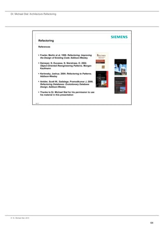 Dr. Michael Stal: Architecture Refactoring




                                 Refactoring

                                 References


                                  Fowler Martin et al. 1999. Refactoring: Improving
                                   Fowler,          al 1999
                                   the Design of Existing Code. Addison-Wesley

                                  Demeyer, S; Ducasse, S; Nierstrasz, O. 2002.
                                   Object-Oriented Reengineering Patterns. Morgan
                                   Kaufmann

                                  Kerievsky, Joshua. 2004. Refactoring to Patterns.
                                   Addison-Wesley

                                  Ambler, Scott W.; Sadalage, Pramodkumar J, 2006.
                                   Refactoring Databases: Evolutionary Database
                                   Design. Addison-Wesley

                                  Thanks to Dr. Michael Stal for his permission to use
                                   his material in this presentation


                           Page 127




© Dr. Michael Stal, 2010


                                                                                          64
 