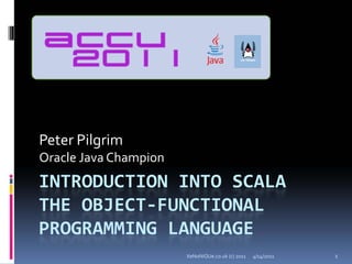 Peter Pilgrim
Oracle Java Champion
INTRODUCTION INTO SCALA 
THE OBJECT‐FUNCTIONAL 
PROGRAMMING LANGUAGE
                       XeNoNiQUe.co.uk (c) 2011   4/14/2011   1
 