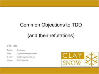 IBM Software Group



              Common Objections to TDD

                      (and their refutations)
Seb Rose
Twitter:   @sebrose
Blog:      claysnow.blogspot.com
E-mail:    seb@claysnow.co.uk
Phone:     01721 788178



                                                © 2009 IBM Corporation
 