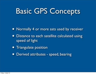 Basic GPS Concepts

                      • Normally 4 or more sats used by receiver
                      • Distance to each satellite calculated using
                        speed of light
                      • Triangulate position
                      • Derived attributes - speed, bearing

Friday, 12 April 13
 