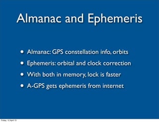 Almanac and Ephemeris

                      • Almanac: GPS constellation info, orbits
                      • Ephemeris: orbital and clock correction
                      • With both in memory, lock is faster
                      • A-GPS gets ephemeris from internet

Friday, 12 April 13
 