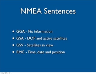 NMEA Sentences

                      • GGA - Fix information
                      • GSA - DOP and active satellites
                      • GSV - Satellites in view
                      • RMC - Time, date and position

Friday, 12 April 13
 