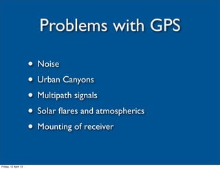 Problems with GPS

                      • Noise
                      • Urban Canyons
                      • Multipath signals
                      • Solar ﬂares and atmospherics
                      • Mounting of receiver

Friday, 12 April 13
 