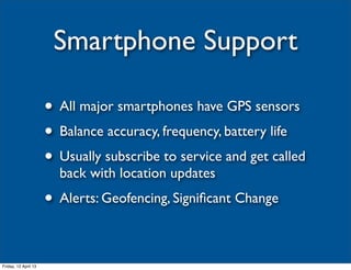 Smartphone Support

                      • All major smartphones have GPS sensors
                      • Balance accuracy, frequency, battery life
                      • Usually subscribe to service and get called
                        back with location updates
                      • Alerts: Geofencing, Signiﬁcant Change

Friday, 12 April 13
 