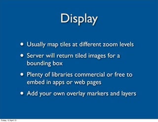 Display
                      • Usually map tiles at different zoom levels
                      • Server will return tiled images for a
                        bounding box
                      • Plenty of libraries commercial or free to
                        embed in apps or web pages
                      • Add your own overlay markers and layers

Friday, 12 April 13
 