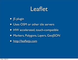 Leaﬂet
                      • JS plugin
                      • Uses OSM or other tile servers
                      • HW accelerated, touch-compatible
                      • Markers, Polygons, Layers, GeoJSON
                      • http://leaﬂetjs.com


Friday, 12 April 13
 