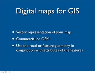 Digital maps for GIS

                      • Vector representation of your map
                      • Commercial or OSM
                      • Use the road or feature geometry, in
                        conjunction with attributes of the features




Friday, 12 April 13
 