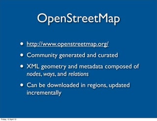 OpenStreetMap
                      • http://www.openstreetmap.org/
                      • Community generated and curated
                      • XML geometry and metadata composed of
                        nodes, ways, and relations
                      • Can be downloaded in regions, updated
                        incrementally


Friday, 12 April 13
 