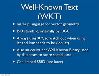 Well-Known Text
                               (WKT)
                      • markup language for vector geometry
                      • ISO standard, originally by OGC
                      • Always uses X Y, so watch out when using
                        lat and lon: needs to be (lon lat)
                      • Also an equivalent Well Known Binary used
                        by databases to store spatial data
                      • Can embed SRID (see later)
Friday, 12 April 13
 