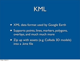 KML

                      • XML data format used by Google Earth
                      • Supports points, lines, markers, polygons,
                        overlays, and much much more
                      • Zip up with assets (e.g. Collada 3D models)
                        into a .kmz ﬁle



Friday, 12 April 13
 