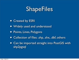 ShapeFiles
                      • Created by ESRI
                      • Widely used and understood
                      • Points, Lines, Polygons
                      • Collection of ﬁles: .shp, .shx, .dbf, others
                      • Can be imported straight into PostGIS with
                        shp2pgsql


Friday, 12 April 13
 