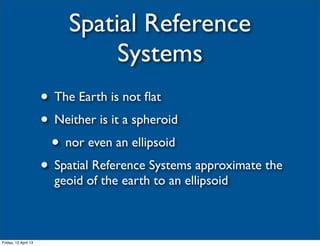 Spatial Reference
                                Systems
                      • The Earth is not ﬂat
                      • Neither is it a spheroid
                       • nor even an ellipsoid
                      • Spatial Reference Systems approximate the
                        geoid of the earth to an ellipsoid



Friday, 12 April 13
 