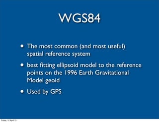 WGS84

                      • The most common (and most useful)
                        spatial reference system
                      • best ﬁtting ellipsoid model to the reference
                        points on the 1996 Earth Gravitational
                        Model geoid
                      • Used by GPS

Friday, 12 April 13
 