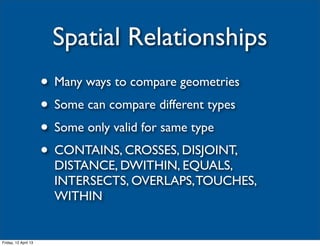 Spatial Relationships
                      • Many ways to compare geometries
                      • Some can compare different types
                      • Some only valid for same type
                      • CONTAINS, CROSSES, DISJOINT,
                        DISTANCE, DWITHIN, EQUALS,
                        INTERSECTS, OVERLAPS, TOUCHES,
                        WITHIN


Friday, 12 April 13
 