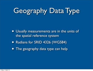 Geography Data Type

                      • Usually measurements are in the units of
                        the spatial reference system
                      • Radians for SRID 4326 (WGS84)
                      • The geography data type can help


Friday, 12 April 13
 