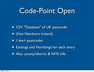 Code-Point Open

                      • CSV "Database" of UK postcode
                      • (Not Northern Ireland)
                      • 1.6m+ postcodes
                      • Eastings and Northings for each entry
                      • Also county/district & NHS info

Friday, 12 April 13
 