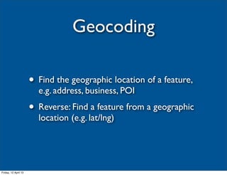Geocoding

                      • Find the geographic location of a feature,
                        e.g. address, business, POI
                      • Reverse: Find a feature from a geographic
                        location (e.g. lat/lng)




Friday, 12 April 13
 