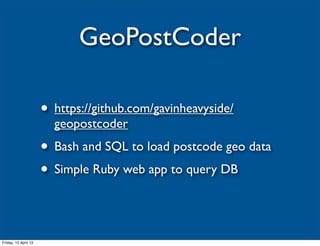 GeoPostCoder

                      • https://github.com/gavinheavyside/
                        geopostcoder
                      • Bash and SQL to load postcode geo data
                      • Simple Ruby web app to query DB


Friday, 12 April 13
 