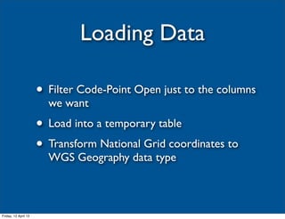 Loading Data

                      • Filter Code-Point Open just to the columns
                        we want
                      • Load into a temporary table
                      • Transform National Grid coordinates to
                        WGS Geography data type



Friday, 12 April 13
 