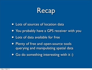 Recap
                      • Lots of sources of location data
                      • You probably have a GPS receiver with you
                      • Lots of data available for free
                      • Plenty of free and open-source tools
                        querying and manipulating spatial data
                      • Go do something interesting with it :)
Friday, 12 April 13
 