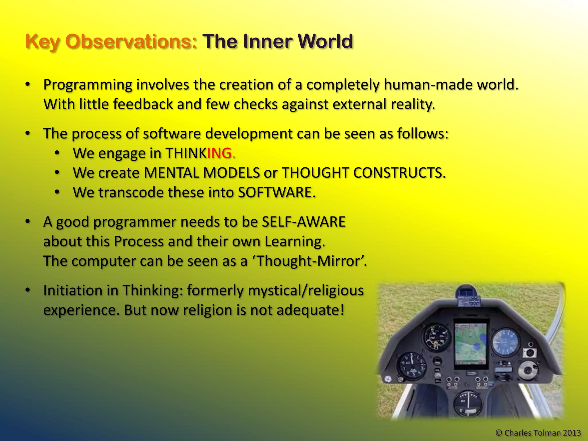 Key Observations: The Inner World

• Programming involves the creation of a completely human-made world.
  With little feedback and few checks against external reality.
• The process of software development can be seen as follows:
   • We engage in THINKING.
   • We create MENTAL MODELS or THOUGHT CONSTRUCTS.
   • We transcode these into SOFTWARE.
• A good programmer needs to be SELF-AWARE
  about this Process and their own Learning.
  The computer can be seen as a ‘Thought-Mirror’.
• Initiation in Thinking: formerly mystical/religious
  experience. But now religion is not adequate!




                                                                 © Charles Tolman 2013
 