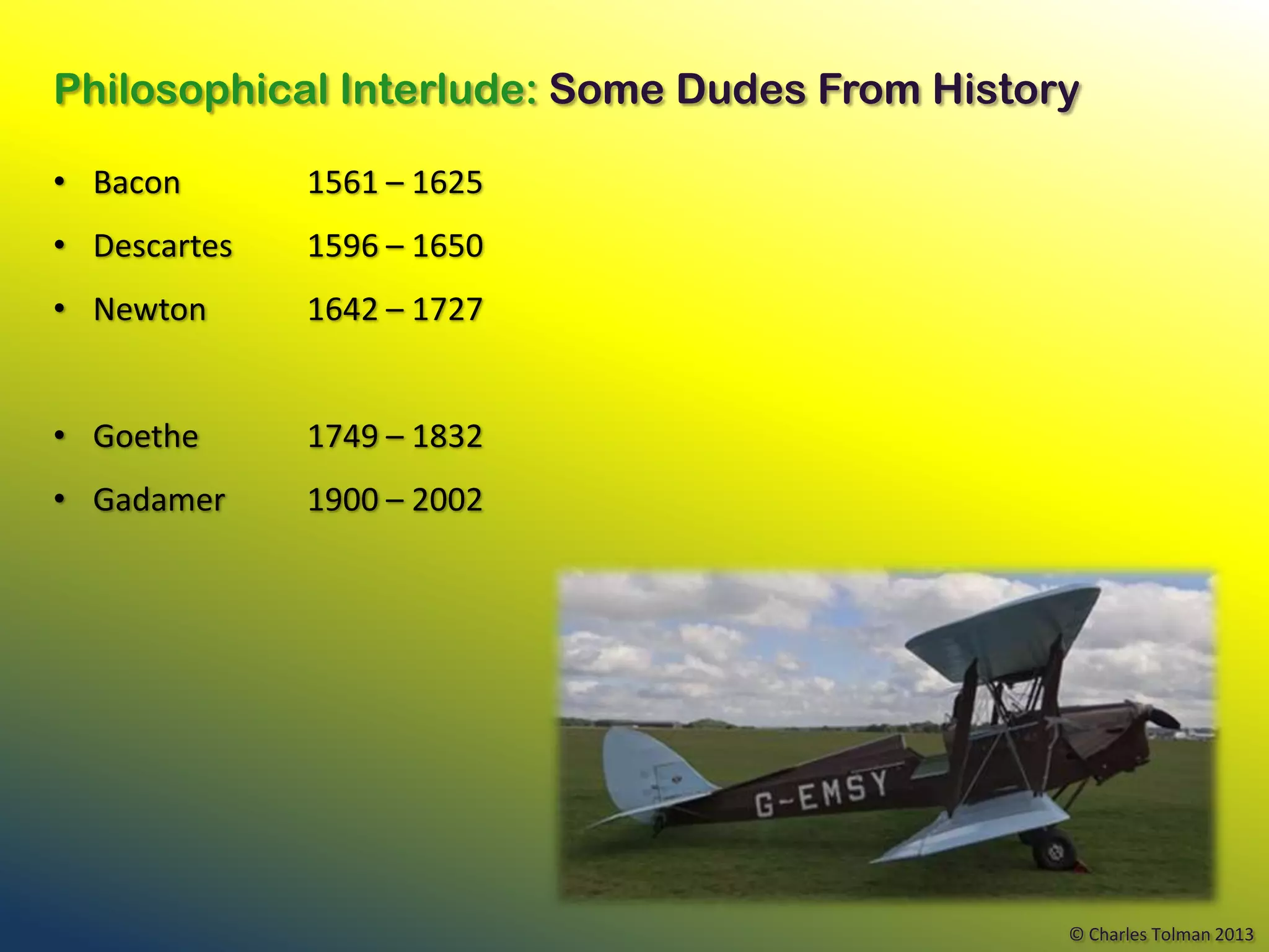 Philosophical Interlude: Some Dudes From History

• Bacon       1561 – 1625
• Descartes   1596 – 1650
• Newton      1642 – 1727


• Goethe      1749 – 1832
• Gadamer     1900 – 2002




                                               © Charles Tolman 2013
 