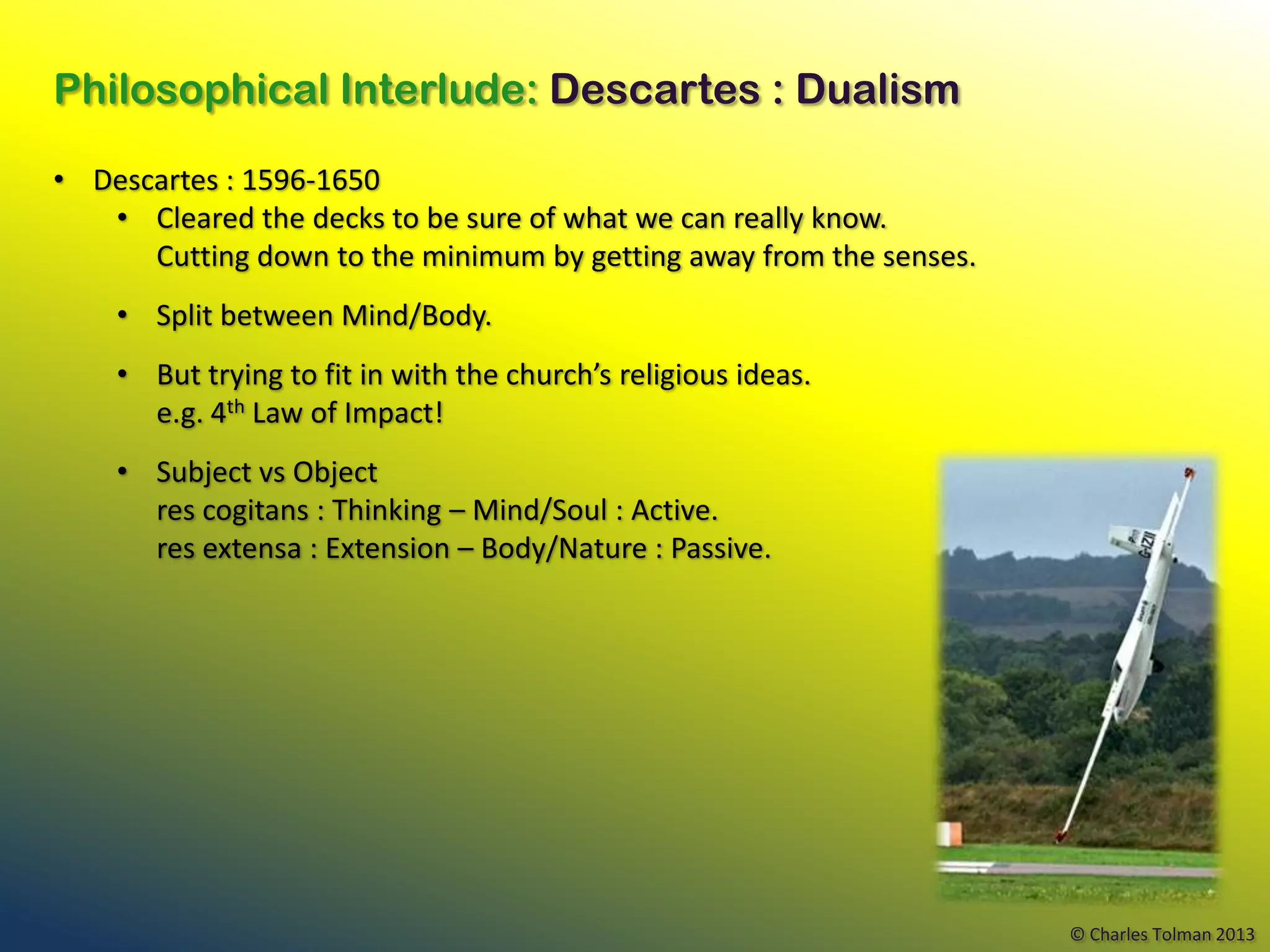 Philosophical Interlude: Descartes : Dualism

• Descartes : 1596-1650
   • Cleared the decks to be sure of what we can really know.
      Cutting down to the minimum by getting away from the senses.
    • Split between Mind/Body.
    • But trying to fit in with the church’s religious ideas.
      e.g. 4th Law of Impact!
    • Subject vs Object
      res cogitans : Thinking – Mind/Soul : Active.
      res extensa : Extension – Body/Nature : Passive.




                                                                     © Charles Tolman 2013
 
