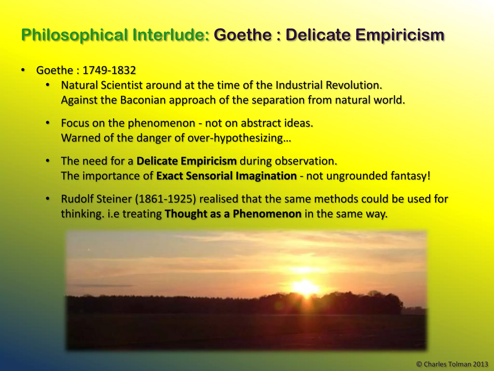 Philosophical Interlude: Goethe : Delicate Empiricism

• Goethe : 1749-1832
   • Natural Scientist around at the time of the Industrial Revolution.
      Against the Baconian approach of the separation from natural world.
    • Focus on the phenomenon - not on abstract ideas.
      Warned of the danger of over-hypothesizing…
    • The need for a Delicate Empiricism during observation.
      The importance of Exact Sensorial Imagination - not ungrounded fantasy!
    • Rudolf Steiner (1861-1925) realised that the same methods could be used for
      thinking. i.e treating Thought as a Phenomenon in the same way.




                                                                            © Charles Tolman 2013
 