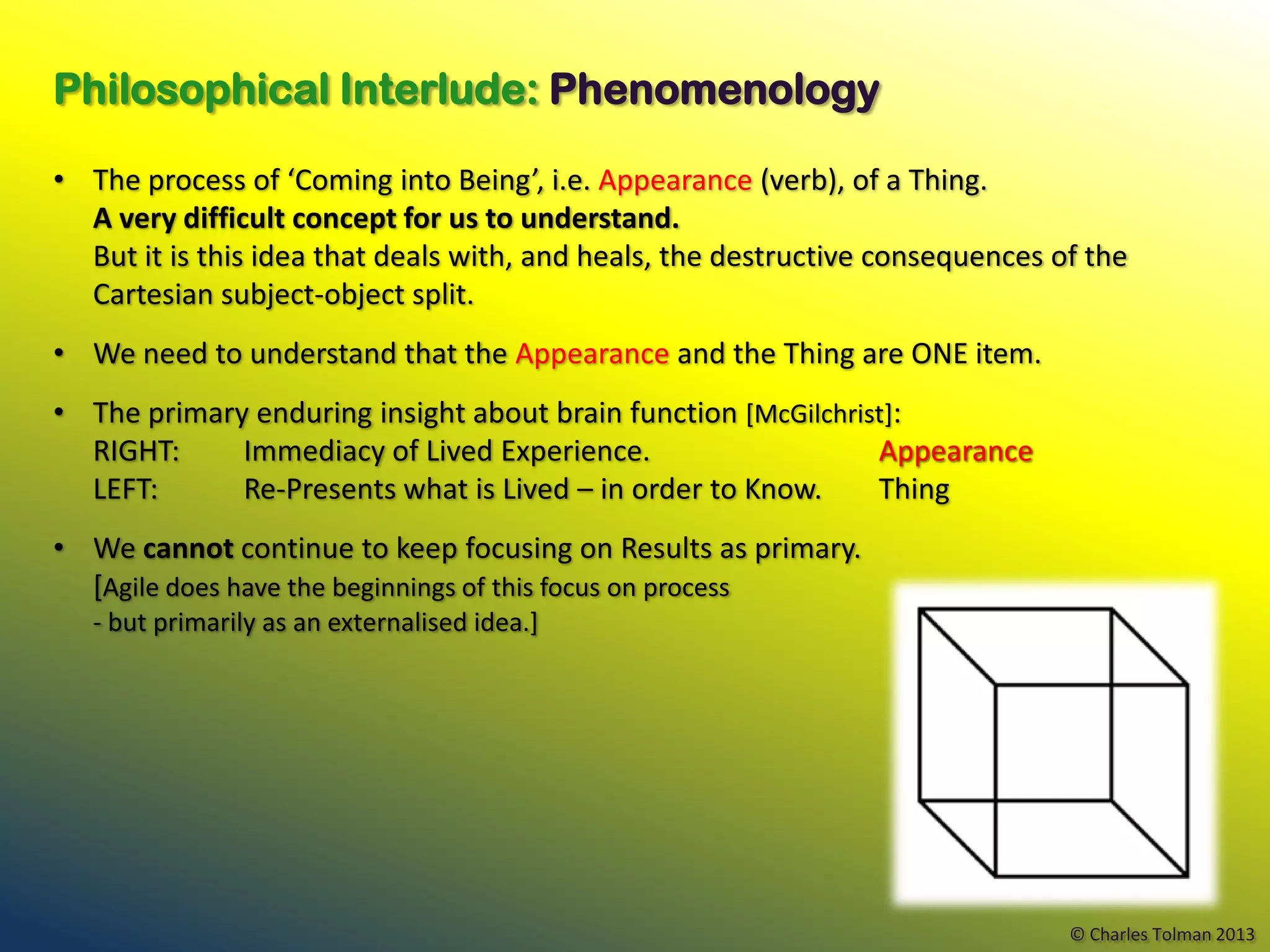 Philosophical Interlude: Phenomenology

• The process of ‘Coming into Being’, i.e. Appearance (verb), of a Thing.
  A very difficult concept for us to understand.
  But it is this idea that deals with, and heals, the destructive consequences of the
  Cartesian subject-object split.
• We need to understand that the Appearance and the Thing are ONE item.
• The primary enduring insight about brain function [McGilchrist]:
  RIGHT:     Immediacy of Lived Experience.                    Appearance
  LEFT:      Re-Presents what is Lived – in order to Know.     Thing
• We cannot continue to keep focusing on Results as primary.
  [Agile does have the beginnings of this focus on process
   - but primarily as an externalised idea.]




                                                                                © Charles Tolman 2013
 