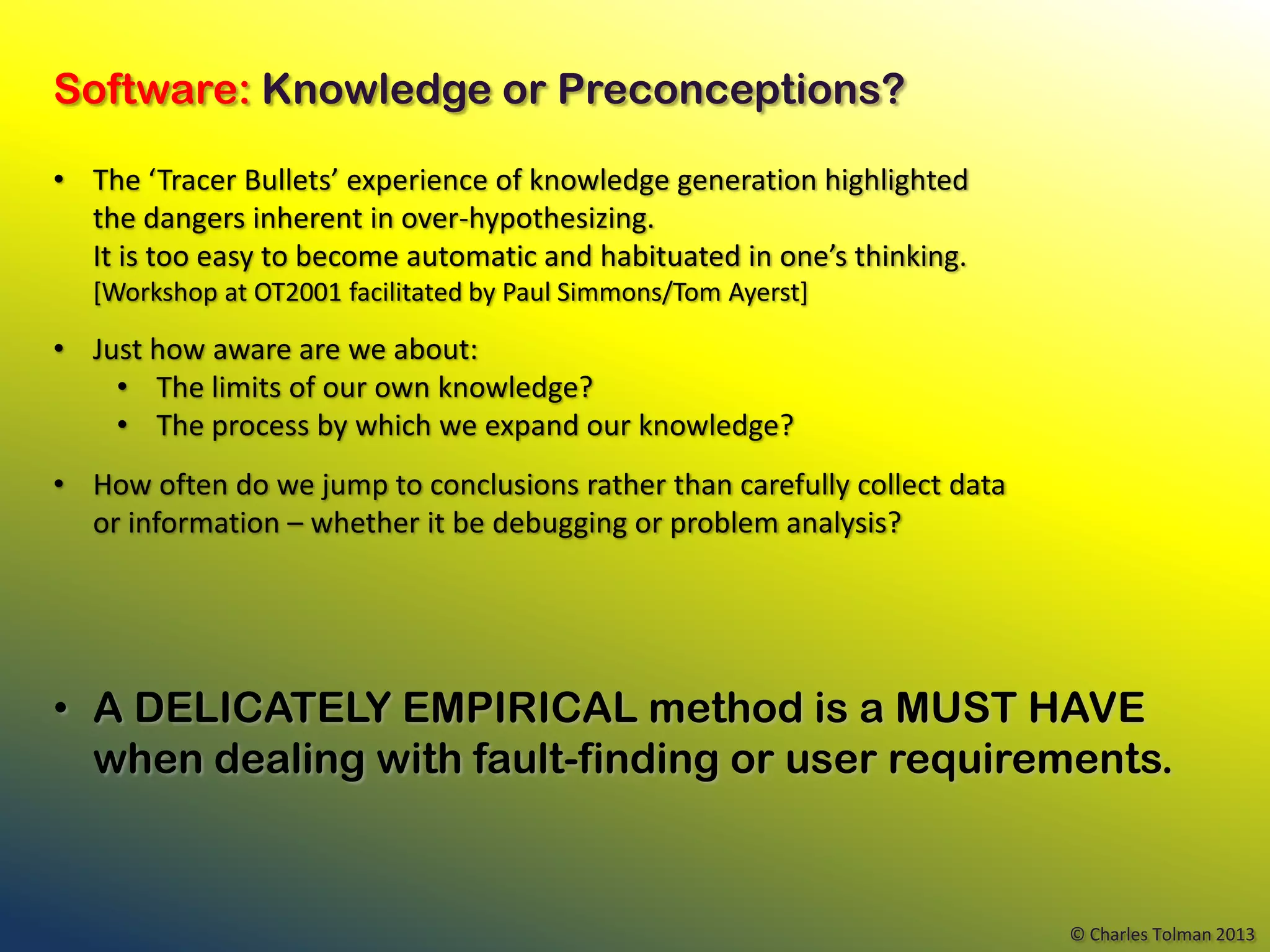 Software: Knowledge or Preconceptions?

• The ‘Tracer Bullets’ experience of knowledge generation highlighted
  the dangers inherent in over-hypothesizing.
  It is too easy to become automatic and habituated in one’s thinking.
   [Workshop at OT2001 facilitated by Paul Simmons/Tom Ayerst]

• Just how aware are we about:
    • The limits of our own knowledge?
    • The process by which we expand our knowledge?
• How often do we jump to conclusions rather than carefully collect data
  or information – whether it be debugging or problem analysis?




• A DELICATELY EMPIRICAL method is a MUST HAVE
  when dealing with fault-finding or user requirements.


                                                                           © Charles Tolman 2013
 