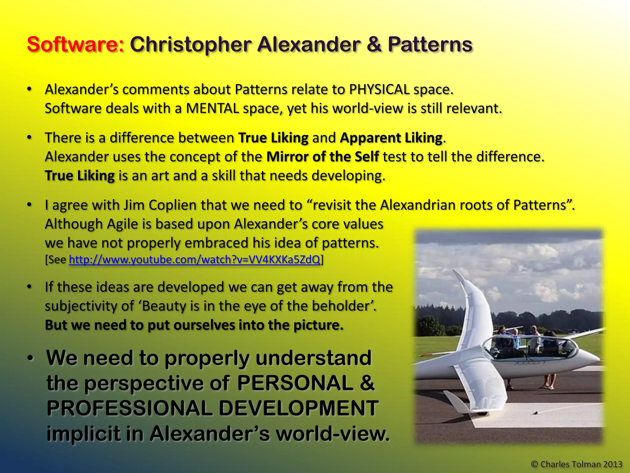Software: Christopher Alexander & Patterns

• Alexander’s comments about Patterns relate to PHYSICAL space.
  Software deals with a MENTAL space, yet his world-view is still relevant.
• There is a difference between True Liking and Apparent Liking.
  Alexander uses the concept of the Mirror of the Self test to tell the difference.
  True Liking is an art and a skill that needs developing.
• I agree with Jim Coplien that we need to “revisit the Alexandrian roots of Patterns”.
  Although Agile is based upon Alexander’s core values
  we have not properly embraced his idea of patterns.
  [See http://www.youtube.com/watch?v=VV4KXKa5ZdQ]

• If these ideas are developed we can get away from the
  subjectivity of ‘Beauty is in the eye of the beholder’.
  But we need to put ourselves into the picture.

• We need to properly understand
  the perspective of PERSONAL &
  PROFESSIONAL DEVELOPMENT
  implicit in Alexander’s world-view.
                                                                                © Charles Tolman 2013
 