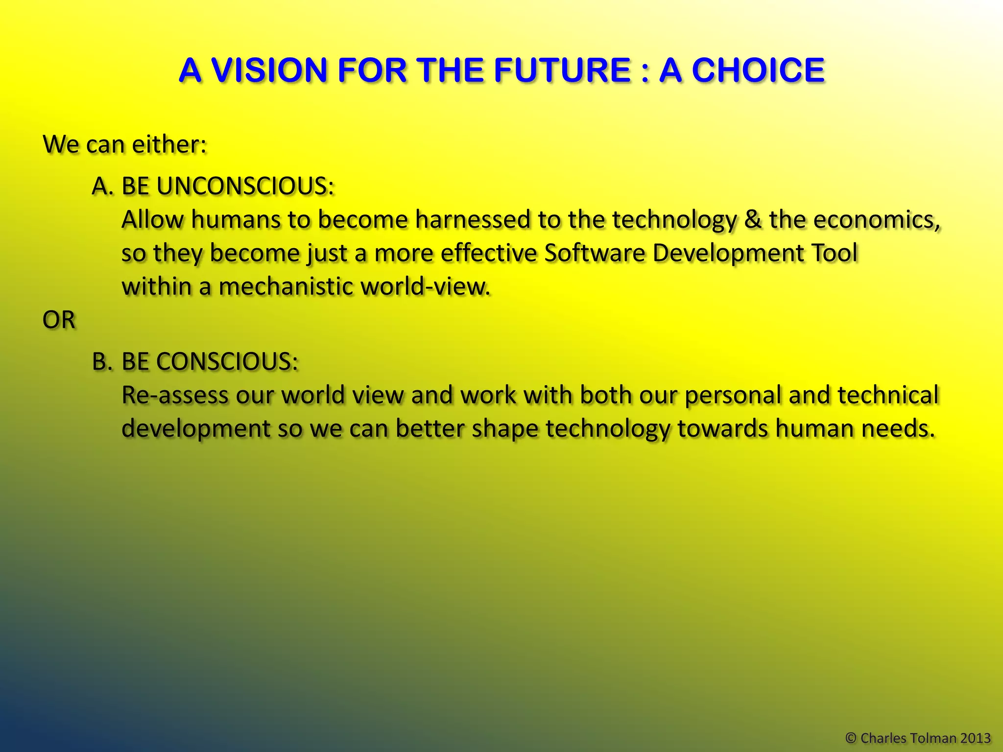 A VISION FOR THE FUTURE : A CHOICE

We can either:
   A. BE UNCONSCIOUS:
      Allow humans to become harnessed to the technology & the economics,
      so they become just a more effective Software Development Tool
      within a mechanistic world-view.
OR
   B. BE CONSCIOUS:
      Re-assess our world view and work with both our personal and technical
      development so we can better shape technology towards human needs.




                                                                   © Charles Tolman 2013
 