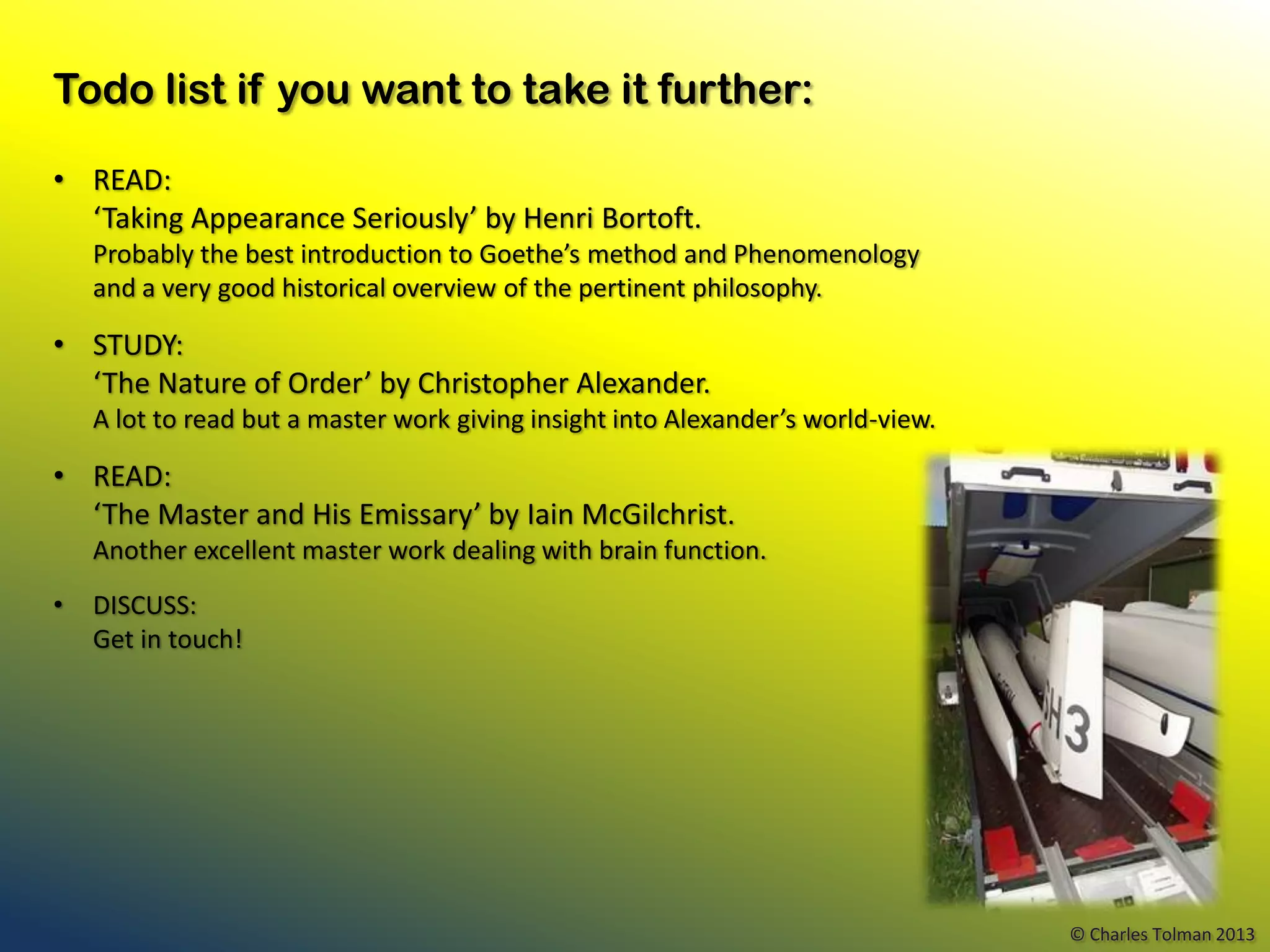 Todo list if you want to take it further:

• READ:
  ‘Taking Appearance Seriously’ by Henri Bortoft.
    Probably the best introduction to Goethe’s method and Phenomenology
    and a very good historical overview of the pertinent philosophy.

• STUDY:
  ‘The Nature of Order’ by Christopher Alexander.
    A lot to read but a master work giving insight into Alexander’s world-view.

• READ:
  ‘The Master and His Emissary’ by Iain McGilchrist.
    Another excellent master work dealing with brain function.
•   DISCUSS:
    Get in touch!




                                                                                  © Charles Tolman 2013
 