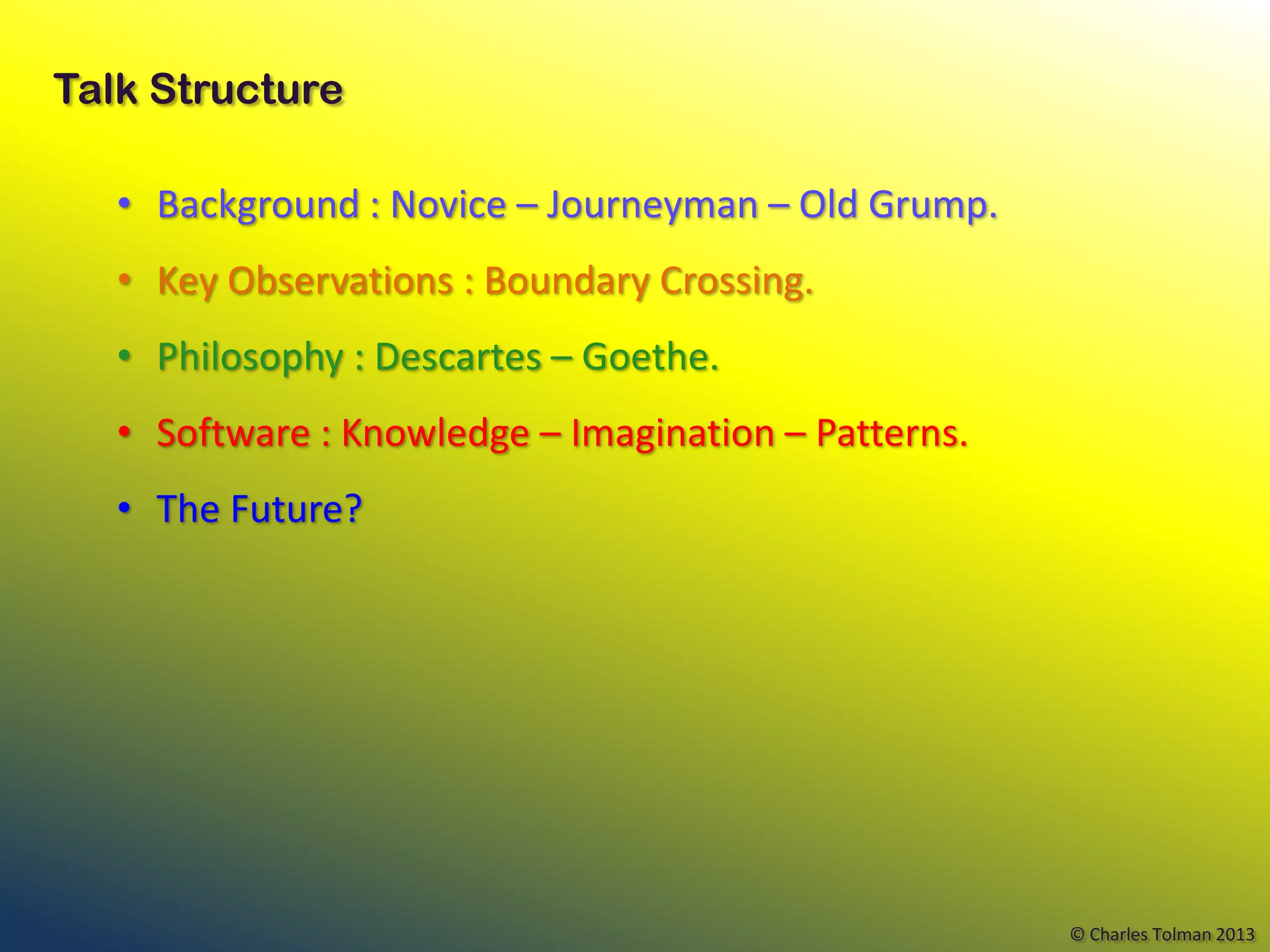 Talk Structure

   • Background : Novice – Journeyman – Old Grump.
   • Key Observations : Boundary Crossing.
   • Philosophy : Descartes – Goethe.
   • Software : Knowledge – Imagination – Patterns.
   • The Future?




                                                      © Charles Tolman 2013
 